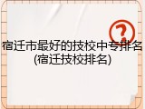 宿迁市最好的技校中专排名(宿迁技校排名)