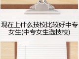 现在上什么技校比较好中专女生(中专女生选技校)