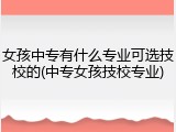 女孩中专有什么专业可选技校的(中专女孩技校专业)