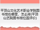 平顶山文化艺术职业学院图书馆在哪里，怎么样(平顶山艺院图书馆位置评价)