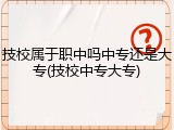 技校属于职中吗中专还是大专(技校中专大专)