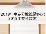 2019年中专分数线是多少(2019中专分数线)