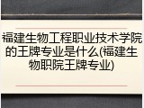 福建生物工程职业技术学院的王牌专业是什么(福建生物职院王牌专业)
