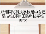 郑州国防科技学校是中专还是技校(郑州国防科技学校类型)