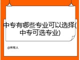 中专有哪些专业可以选择(中专可选专业)