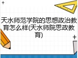 天水师范学院的思想政治教育怎么样(天水师院思政教育)