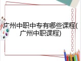广州中职中专有哪些课程(广州中职课程)