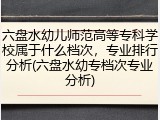 六盘水幼儿师范高等专科学校属于什么档次，专业排行分析(六盘水幼专档次专业分析)