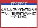 漳州科技职业学院可以专升本吗，如何操作(漳州科技专升本流程)