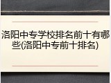 洛阳中专学校排名前十有哪些(洛阳中专前十排名)