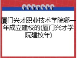 厦门兴才职业技术学院哪一年成立建校的(厦门兴才学院建校年)