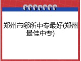 郑州市哪所中专最好(郑州最佳中专)