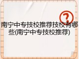 南宁中专技校推荐技校有哪些(南宁中专技校推荐)