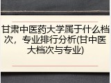 甘肃中医药大学属于什么档次，专业排行分析(甘中医大档次与专业)