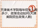 天津美术学院每年招生人数多少，政策变动如何(天津美院招生政策人数)