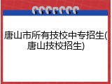 唐山市所有技校中专招生(唐山技校招生)