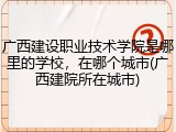 广西建设职业技术学院是哪里的学校，在哪个城市(广西建院所在城市)