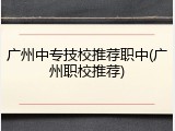 广州中专技校推荐职中(广州职校推荐)
