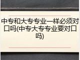 中专和大专专业一样必须对口吗(中专大专专业要对口吗)