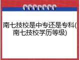 南七技校是中专还是专科(南七技校学历等级)