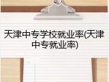 天津中专学校就业率(天津中专就业率)