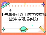 中专毕业可以上的学校有哪些(中专可报学校)