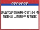 唐山劳动高级技校官网中专招生(唐山技校中专招生)