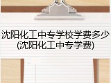 沈阳化工中专学校学费多少(沈阳化工中专学费)