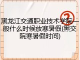 黑龙江交通职业技术学院一般什么时候放寒暑假(黑交院寒暑假时间)
