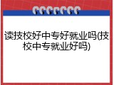读技校好中专好就业吗(技校中专就业好吗)