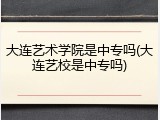 大连艺术学院是中专吗(大连艺校是中专吗)