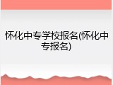 怀化中专学校报名(怀化中专报名)