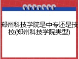 郑州科技学院是中专还是技校(郑州科技学院类型)