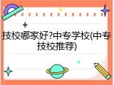 技校哪家好?中专学校(中专技校推荐)