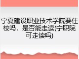 宁夏建设职业技术学院要住校吗，是否能走读(宁职院可走读吗)