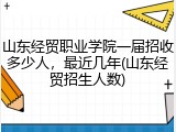 山东经贸职业学院一届招收多少人，最近几年(山东经贸招生人数)