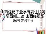 山西经贸职业学院要住校吗，是否能走读(山西经贸职院可走读吗)
