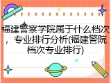 福建警察学院属于什么档次，专业排行分析(福建警院档次专业排行)