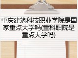 重庆建筑科技职业学院是国家重点大学吗(重科职院是重点大学吗)