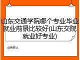 山东交通学院哪个专业毕业就业前景比较好(山东交院就业好专业)