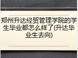 郑州升达经贸管理学院的学生毕业都怎么样了(升达毕业生去向)