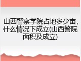 山西警察学院占地多少亩，什么情况下成立(山西警院面积及成立)