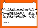 哈尔滨幼儿师范高等专科学校一届招收多少人，最近几年(哈幼专近年招生人数)