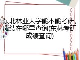 东北林业大学能不能考研，成绩在哪里查询(东林考研成绩查询)