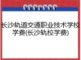 长沙轨道交通职业技术学校学费(长沙轨校学费)