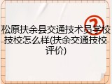 松原扶余县交通技术员学校技校怎么样(扶余交通技校评价)