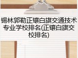 锡林郭勒正镶白旗交通技术专业学校排名(正镶白旗交校排名)