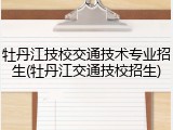 牡丹江技校交通技术专业招生(牡丹江交通技校招生)