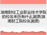 湖南财经工业职业技术学院的校名来历有什么渊源(湖南财工院校名渊源)