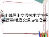 乐山峨眉山交通技术学校招生简章(峨眉交通技校招生)
